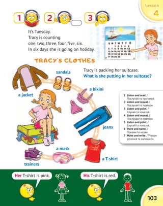 103
LessonLessonLessonLesson
444431 2
Tracy is packing her suitcase.
What is she putting in her suitcase?
TRACY’S CLOTHES
1 Listen and read. /
Послухай та прочитай.
2 Listen and repeat. /
Послухай та повтори.
3 Listen and point. /
Слухай та показуй.
4 Listen and repeat. /
Послухай та повтори.
5 Listen and point. /
Слухай та показуй.
6 Point and name. /
Покажи та назви.
7 Make and write. / Утвори
речення та напиши їх.
her T-shirt is pink. His T-shirt is red.
TRACY’S CLOTHES
It’s Tuesday.
Tracy is counting:
one, two, three, four, five, six.
In six days she is going on holiday.
a jacket
sandals
a bikini
jeans
a T-shirt
a mask
trainers
a bikini
 