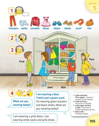 1 Listen and point.
Then repeat. / Слухай та
показуй. Потім повтори.
2 Listen and sing. /
Послухай та заспівай.
3 Listen again and find
a child. / Послухай та
знайди відповідну дитину.
4 Have a talk. /
Поговоріть удвох.Поговоріть удвох.
105
LessonLessonLessonLesson
55551
2
4
trousers shoessweater scarfsocks bootsdress hat
What are you
wearing today?
I am wearing a blue
T-shirt and a green scarf.
I’m wearing green trousers
and black shoes. What are
you wearing today?
I am wearing a pink dress. I am
wearing white socks and pink shoes.
3
sweater
Fred
Pam
RonJane
 