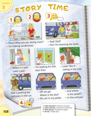 TIMETIMETIMETIMESTORYSTORYSTORYSTORY8888
LessonLessonLessonLesson
108
1 Listen and point. / Слухай та показуй.
2 Listen and read. / Послухай та прочитай.
3 Point and say. / Показуй та говори.
4 Act out. / Зіграй роль.
1
3
4
— Mum! What are you doing, mum?
— I’m making sandwiches.
— Dad! Dad?
— Yes? I’m checking the tyres.
— Look! She is
sitting in the tree.— Where is Luke?
Luke! Luke!
— I’m looking for Kiki.
Kiki! Kiki!
Dad is putting the
suitcases in the car.
— And where
is the jacket?
— In the suitcase.
— Off we go!
Where is the key?
— Oh, no! In my jacket.
2
 