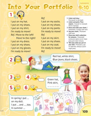 1 Listen and sing. /
Послухай та заспівай.
2 Listen and point.Then
repeat. / Слухай та показуй.
Потім повтори.
3 Draw and make your chant. /
Намалюй і склади свій чант.
4 Say your chant. / Розкажи
свій чант.
5 Draw your doll’s collection
for seasons. / Намалюй
колекцію одягу на всі пори
року для своєї ляльки.
6 Tell class what you put on
your doll. / Розкажи у що
ти одягнеш ляльку в різні
пори року.
Into Your PortfolioInto Your PortfolioInto Your PortfolioInto Your Portfolio
LessonsLessonsLessonsLessons
9-109-109-109-10
I put on my hat.
I put on my shoes.
I put on my shirt.
I’m ready to move!
Ref.: Move to the left!
Move to the right!
I put on my dress.
I put on my shoes.
I put on my gloves.
I’m ready to move!
1
Ref.
I put on my socks.
I put on my shoes.
I put on my pants.
I’m ready to move!
Ref.
I put on my skirt.
I put on my shoes.
I put on my coat.
I’m ready to move!
Ref.
2
Red hat, white shirt,
Blue jeans, black shoes.
4 Green hat,
Pink skirt,
… … … … …
109
5 6
In spring I put …
on my doll.
I put … and …, too.
In summer …
3
 