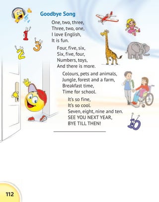 112
One, two, three,
Three, two, one,
I love English,
It is fun.
Four, five, six,
Six, five, four,
Numbers, toys,
And there is more.
Colours, pets and animals,
Jungle, forest and a farm,
Breakfast time,
Time for school.
It’s so fine,
It’s so cool.
Seven, eight, nine and ten.
SEE YOU NEXT YEAR,
BYE TILL THEN!
Goodbye Song
 