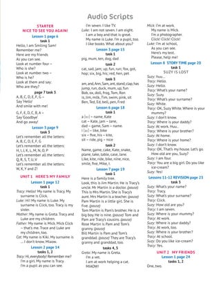STARTER
NICE TO SEE YOU AGAIN!
Lesson 1 page 6
task 1
Hello, I am Smiling Sam!
Remember me?
Here are my friends
As you can see.
Look at number four –
Who is she?
Look at number two –
Who is he?
Look at them and say:
Who are they?
page 7 task 3
A, B, C, D, E, F, G –
Say ‘Hello’
And smile with me!
G, F, E, D, C, B, A–
Say ‘Goodbye’
And go away!
Lesson 3 page 9
task 3
Let’s remember all the letters:
A, B, C, D, E, F, G
Let’s remember all the letters:
H, I, j, K, L, M, N, O, P
Let’s remember all the letters:
Q, R, S, T, U, V
Let’s remember all the letters:
W, X, Y and Z!
UNIT 1 HERE’S MY FAMILY
Lesson 1 page 12
task 1
Tracy: Hello! My name is Tracy. My
surname is Click.
Luke: Hi! My name is Luke. My
surname is Click, too. Tracy is my
sister.
Mother: My name is Greta. Tracy and
Luke are my children.
Father: My name is Mick. Mick Click
– that’s me. Trace and Luke are
my children, too.
Cat: My name is Kiki. My surname is
… I don’t know. Miaow.
Lesson 2 page 14
tasks 1, 2
Tracy: Hi,everybody! Remember me?
I’m a girl. My name is Tracy.
I’m a pupil as you can see.
I’m seven. I like TV.
Luke: I am not seven. I am eight.
I am a boy and that is great.
My name is Luke. I’m a pupil, too.
I like books. What about you?
Lesson 3 page 15
task 1
pig, mum, ten, dog, dad
task 2
cat, sad, jam; up, fun, run; fox, got,
hop; six, big, his; red, hen, pet
task 3
am,and,Ann,Sam,ant,stand,clap,has
jump, run, duck, mum, up, fun
Bob, ox, doll, frog, Tom, Ron
is, jim, milk, Tim, swim, pink, sit
Ben, Ted, Ed, bell, pen, Fred
Lesson 6 page 18
task 1
a [ei] – name, Kate
cat – Kate, jam – jane,
dad – game, Sam – name.
i [ai] – like, bike
six – five, his – kite,
sit – ride, pig – nice
task 2
Name, game, cake, Kate, snake,
plane, take, table, case, jane.
Like, kite, ride, bike, nine, nice,
smile, five, Mike, I.
Lesson 7 page 19
task 1
Here is a family tree.
Look, this is jim Martin. He is Tracy’s
uncle. Mr Martin is a doctor. (pause)
This is Mrs Martin. She is Tracy’s
aunt. Mrs Martin is a teacher. (pause)
Pam Martin is a little girl. She is
five. (pause)
Tom Martin is Pam’s brother. He is a
big boy. He is nine. (pause) Tom and
Pam are Tracy’s cousins. (pause)
Rose Martin is Pam and Tom’s
granny. (pause)
Bill Martin is Pam and Tom’s
granddad. (pause) They are Tracy’s
granny and granddad, too.
tasks 4, 5
Greta: My name is Greta.
I’m a vet.
I am at work helping a cat.
MIAOW!
Mick: I’m at work.
My name is Mick.
I’m a photographer.
Click! Click! Click!
Luke: I’m at school,
As you can see.
Here’s my test.
Please, help me!
Lesson 8 STORY TIME page 20
task 1
SUZY IS LOST
Suzy: huu…
Tracy: Hello.
Suzy: Hello.
Tracy: What’s your name?
Suzy: Suzy.
Tracy: What’s your surname?
Suzy: White.
Tracy: OK, Suzy White. Where is your
mummy?
Suzy: I don’t know.
Tracy: Where is your daddy?
Suzy: At work. Huu..
Tracy: Where is your brother?
Suzy: At home.
Tracy: Where is your home?
Suzy: I don’t know.
Tracy: OK. That’s my house. Let’s go.
How old are you, Suzy?
Suzy: I am four.
Tracy: You are a big girl. Do you like
ice-cream?
Suzy: Yes!
Lessons 11-12 REVISION page 23
task 3
Suzy: What’s your name?
Tracy: Tracy.
Suzy: What’s your surname?
Tracy: Click.
Suzy: How old are you?
Tracy: I am seven.
Suzy: Where is your mummy?
Tracy: At work.
Suzy: Where is your daddy?
Tracy: At work, too.
Suzy: Where is your brother?
Tracy: At school.
Suzy: Do you like ice-cream?
Tracy: Yes.
UNIT 2 MY FRIENDS
Lesson 1 page 24
tasks 1, 2
One, two.
Audio Scripts
 