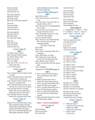 Touch the floor.
Girls and boys,
Point to a chair.
Girls and boys,
Touch your hair.
Girls and boys,
Point to the window.
Girls and boys,
Say ‘Goodbye’ and go.
task 4 page 39
1 – blackboard, 2 – table, 3 – chair,
4 – window, 5 – door, 6 – clock, 7–
bin, 8 – floor, 9 – boy, 10 – girl
Lesson 2 page 40
task 1
Tick-tock, goes the clock.
Tick-tock, tick-tock.
1, 2, 3, 4, 5, 6, 7,
8, 9, 10, 11
Now it’s 12 o’clock!
Tick-tock, tick-tock.
Lesson 4 page 42
task 1
Vic: What is this?
Liz: That is a rubber.
Vic: What is that?
Liz: That is a ruler.
Vic: What is this?
Liz: This is a pencil-sharpener.
Vic: What is that?
Liz: That is an exercise-book.
Vic: What is this?
Liz: This is a pencil.
Vic: What is that?
Liz: That is a paper.
task 5
My bag is on my back.
My pen is in my hand.
My book is on my knees.
Come in and join me, please!
My pencil-case is pink.
My exercise-book’s green.
My sharpener is cool.
I’ve got them all at school!
Lesson 7 page 45
task 1
1 — Who are those?
— They are Tracy and Luke.
— Where are they?
— They are in the room.
2 — Who is that?
— That is Vic.
likes birthday parties and cakes.
She likes dogs, too.
Lesson 8 STORY TIME page 32
task 1
Suzy: Who is this?
Tracy: My mum. She is a vet. She is
nice.
Suzy: My mum is nice, too. She is a
teacher. Who is this?
Tracy: My dad. He is a photographer.
He is funny.
Suzy: My dad is not funny. He is a
doctor. And who is this?
Tracy: My brother Luke. He is very
clever. He likes books.
Suzy: Is this your sister?
Tracy: No, this is my friend Monika.
She is clever, too. She likes
computer games.
(The door is opening)
Suzy: Pete!
Pete: Suzy!
Suzy: This is my brother, Pete. He is
a big boy.
Tracy: Hello, Pete. I’m Tracy.
Pete: Hello, Tracy. Suzy, let’s go
home. Mum is looking for you.
Tracy: Where is your home?
Pete: At number ten, the new house.
Bye!
Tracy: Goodbye!
Lessons 11-12 REVISION page 35
task 1
A This is my best friend Kristina.
She is pretty. She likes dolls.
(пауза)
B Meet my friend Ann. She is
clever. She likes books. (пауза)
C This is my best friend Pete. He is
clever. He likes cars. (пауза)
D This is my best friend Max. He is
nice. He likes planes. (пауза)
E This is my best friend Meg. She
is funny. She likes teddy-bears.
(пауза)
F Meet my friend Greg. He is clever.
He likes bikes. (пауза)
UNIT 3 In MY СLASSROOM
Lesson 1 page 38
task 1
Girls and boys,
Point to the door.
Girls and boys,
One, two, three.
I like my friend
And she likes me.
We laugh together.
We go to school.
We sing a song.
We swim in the pool! Splash!
One, two.
One, two, three.
I like my friend
And she likes me.
We play together.
We jump and run.
We ride a bike.
It’s really fun! Yipee!
One, two.
One, two, three.
I like my friend
And she likes me.
Lesson 4 page 28
task 2
Liz: Who is your friend?
Kate: My best friend is Rosie.
Vic: Rosie? Who is she?
Kate: It is my pet.
Liz: Is it a dog?
Kate: No, it isn’t. It’s a cat. It is
clever and nice.
Liz: It is funny, too!
Lesson 5 page 29
task 1
Tracy: My best friend is Monica. She
is clever.
Monica: My best friend is Tracy. She
is funny. She is pretty, too.
Luke: My best friend is David. He is
tall. He is a good friend.
David: My best friend is Luke. He is
not tall. He is short. He is clever.
Suzy: My best friend is my doll
Stella. She is very pretty. She is
clever, too. She can say ‘Hello’.
Pete: My best friend is my dog
Prince. He is big and very clever.
Lesson 7 page 31
task 1
Smiley: This is my friend Taras.Taras
likes computer games. He likes
Santa Claus and football. He likes
parrots.Taras likes ice-cream,
too.This is my friend Olenka. She
likes books and bikes. Olenka
 