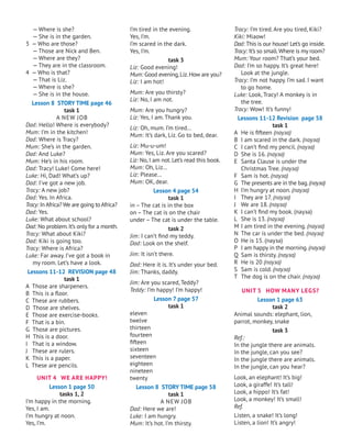 — Where is she?
— She is in the garden.
3 — Who are those?
— Those are Nick and Ben.
— Where are they?
— They are in the classroom.
4 — Who is that?
— That is Liz.
— Where is she?
— She is in the house.
Lesson 8 STORY TIME page 46
task 1
A
new
job
Dad: Hello! Where is everybody?
Mum: I’m in the kitchen!
Dad: Where is Tracy?
Mum: She’s in the garden.
Dad: And Luke?
Mum: He’s in his room.
Dad: Tracy! Luke! Come here!
Luke: Hi, Dad! What’s up?
Dad: I’ve got a new job.
Tracy: A new job?
Dad: Yes. In Africa.
Tracy: In Africa? We are going to Africa?
Dad: Yes.
Luke: What about school?
Dad: No problem.It’s only for a month.
Tracy: What about Kiki?
Dad: Kiki is going too.
Tracy: Where is Africa?
Luke: Far away. I’ve got a book in
my room. Let’s have a look.
Lessons 11-12 REVISION page 48
task 1
A Those are sharpeners.
B This is a floor.
C These are rubbers.
D Those are shelves.
E Those are exercise-books.
F That is a bin.
G Those are pictures.
H This is a door.
I That is a window.
J
These are rulers.
K This is a paper.
L These are pencils.
UNIT 4 WE ARE HAPPY!
Lesson 1 page 50
tasks 1, 2
I’m happy in the morning.
Yes, I am.
I’m hungry at noon.
Yes, I’m.
I’m tired in the evening.
Yes, I’m.
I’m scared in the dark.
Yes, I’m.
task 3
Liz: Good evening!
Mum: Good evening,Liz.How are you?
Liz: I am hot!
Mum: Are you thirsty?
Liz: No, I am not.
Mum: Are you hungry?
Liz: Yes, I am. Thank you.
Liz: Oh, mum. I’m tired…
Mum: It’s dark, Liz. Go to bed, dear.
Liz: Mu-u-um!
Mum: Yes, Liz. Are you scared?
Liz: No,I am not.Let’s read this book.
Mum: Oh, Liz…
Liz: Please…
Mum: OK, dear.
Lesson 4 page 54
task 1
in – The cat is in the box
on – The cat is on the chair
under – The cat is under the table.
task 2
Jim: I can’t find my teddy.
Dad: Look on the shelf.
Jim: It isn’t there.
Dad: Here it is. It’s under your bed.
Jim: Thanks, daddy.
Jim: Are you scared, Teddy?
Teddy: I’m happy! I’m happy!
Lesson 7 page 57
task 1
eleven
twelve
thirteen
fourteen
fifteen
sixteen
seventeen
eighteen
nineteen
twenty
Lesson 8 STORY TIME page 58
task 1
A
new
job
Dad: Here we are!
Luke: I am hungry.
Mum: It’s hot. I’m thirsty.
Tracy: I’m tired. Are you tired, Kiki?
Kiki: Miaow!
Dad: This is our house! Let’s go inside.
Tracy: It’s so small.Where is my room?
Mum: Your room? That’s your bed.
Dad: I’m so happy. It’s great here!
Look at the jungle.
Tracy: I’m not happy. I’m sad. I want
to go home.
Luke: Look, Tracy! A monkey is in
the tree.
Tracy: Wow! It’s funny!
Lessons 11-12 Revision page 58
task 1
A	 He is fifteen (пауза)
B	 I am scared in the dark. (пауза)
C	 I can’t find my pencil. (пауза)
D	 She is 16. (пауза)
E	 Santa Clause is under the
Christmas Tree. (пауза)
F	 Sam is hot. (пауза)
G	 The presents are in the bag.(пауза)
H	 I’m hungry at noon. (пауза)
I	 They are 17. (пауза)
J	
We are 18. (пауза)
K	 I can’t find my book. (пауза)
L	 She is 13. (пауза)
M	I am tired in the evening. (пауза)
N	 The car is under the bed. (пауза)
O	 He is 15. (пауза)
P	 I am happy in the morning.(пауза)
Q	 Sam is thirsty. (пауза)
R	 He is 20 (пауза)
S	 Sam is cold. (пауза)
T	 The dog is on the chair. (пауза)
UNIT 5 HOW MANY LEGS?
Lesson 1 page 63
task 2
Animal sounds: elephant, lion,
parrot, monkey, snake
task 3
Ref.:
In the jungle there are animals.
In the jungle, can you see?
In the jungle there are animals.
In the jungle, can you hear?
Look, an elephant! It’s big!
Look, a giraffe! It’s tall!
Look, a hippo! It’s fat!
Look, a monkey! It’s small!
Ref.
Listen, a snake! It’s long!
Listen, a lion! It’s angry!
 