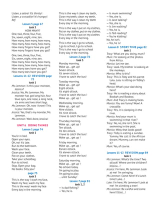 Listen, a zebra! It’s thirsty!
Listen, a crocodile! It’s hungry!
Ref.
Lesson 5 page 67
task 5
HOW MANY?
One, two, three, four, five,
Six, seven, eight, nine, ten.
How many, how many, how many,
How many, how many, how many,
How many fingers have you got?
How many fingers have you got?
One, two, three, four, five,
Six, seven, eight, nine, ten.
How many, how many, how many,
How many, how many, how many,
How many toes have you got?
How many toes have you got?
Lessons 11-12 Revision page
72
task 1
Ms Lemmon: Is this your monster,
J
essica?
Jessica: No, Ms Lemmon. My
monster has got long hair, four
blue eyes, one nose, a long neck,
six arms and two short legs.
Ms Lemmon: Oh, now I know! This
is your monster.
Jessica: Yes, that’s my monster, Ms
Lemmon.
Ms Lemmon: Well done,
J
essica!
UNIT 6 DOING THINGS
Lesson 1 page 74
task 1
You’re in bed.
Open your eyes.
Oh, no! It’s late.
Run to the bathroom.
Wash your face.
Clean your teeth.
Put on your clothes.
Take your schoolbag.
Run to school.
Stop. Open your bag.
No books. Silly you!
page 75
task 5
This is the way I wash my face,
Wash my face, wash my face.
This is the way I wash my face
Every day in the morning.
This is the way I clean my teeth,
Clean my teeth, clean my teeth,
This is the way I clean my teeth
Every day in the morning.
This is the way I put on my clothes,
Put on my clothes,put on my clothes.
This is the way I put on my clothes
Every day in the morning.
This is the way I go to school,
I go to school, I go to school.
This is the way I go to school
Every day in the morning.
Lesson 2 page 76
task 3
Monday morning.
Wake up... get up!
Seven o’clock.
It’s seven o’clock.
I have to catch the bus!
Tuesday morning.
Wake up... get up!
Eight o’clock.
It’s eight o’clock.
I have to catch the bus !
Wake up... get up !
Wednesday morning.
Wake up... get up!
Nine o’clock.
It’s nine o’clock.
I have to catch the bus!
Thursday morning.
Wake up... get up !
Ten o’clock.
It’s ten o’clock.
I have to catch the bus!
Wake up... get up !
Friday morning.
Wake up... get up !
Eleven o’clock.
It’s eleven o’clock.
I have to catch the bus!
Saturday morning.
Wake up... get up !
No school today.
I’m going to play.
I’m going to play
... until Sunday!
Lesson 7 page 81
task 1, 2
— Is dad fishing?
— Yes, he is.
— Is mum swimming?
— Yes, she is.
— Is
J
ane talking?
— Yes, she is.
— Is
J
im walking?
— Yes, he is.
— Is Ted reading?
— You’re kidding!
No, he isn’t.
— Yes, he is!
Lesson 8 Story Time page 82
task 1
Tracy: What are you doing, mum?
Mum: I’m looking at the photos
from Africa.
Monica: Let me see.
Tracy: Look. My brother is looking at
the monkeys.
Monica: Who is this?
Tracy: This is Toby and his parrot
Lulu. Lulu is sitting on Tobby’s
head.
Monica: What’s your dad doing
here?
Tracy: He is reading a story about
Boobah and Booboo.
Mum: And Tracy is making faces.
Monica: You are funny! Wow! A
crocodile.
Tracy: Yes, it is sleeping in the
river.
Monica: And your mum is
swimming in that river?
Tracy: No, no, she isn’t. She is
swimming in the pool.
Monica: Wow, that looks good!
Tracy: Toby is eating a sundae.
Yummy. We call it the African
dream. Mummy, can we make
it?
Mum: Yes, of course.
Lessons 11-12 Revision page 84
task 1
Ms Lemmon: What’s the time? Two
o’clock! Where are the children?
J
essica...!
Jessica: I’m here, Ms Lemmon. Look
at me! I’m swinging.
Ms Lemmon: Come here! It’s lunch
time! Luke...!
Luke: I’m here, Ms Lemmon! Look at
me! I’m climbing a tree!
Ms Lemmon: Be careful and come
here! Elliot...!
 