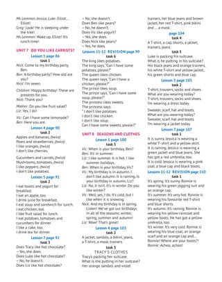 trainers, her blue jeans and brown
jacket, her red T-shirt, pink bikini
and … a mask.
page 104
task 4
A T-shirt, a cap, shorts, a jacket,
trainers, jeans
task 5
Luke is packing his suitcase.
What is he putting in his suitcase?
His black jeans and orange trainers,
his white T-shirt and yellow jacket,
his green shorts and blue cap.
Lesson 5 page 105
task 2
T-shirt, trousers, socks and shoes.
What are you wearing today?
T-shirt, trousers, socks and shoes.
I’m wearing a dress today.
Sweater, scarf, hat and boots.
What are you wearing today?
Sweater, scarf, hat and boots.
I’m wearing a jacket today.
Lesson 7 page 107
task 1
It is sunny.
J
essica is wearing a
white T- shirt and a yellow skirt.
It is raining.
J
essica is wearing a
green jacket and blue jeans. She
has got a red umbrella, too.
It is cold.Jessica is wearing a pink
coat, a blue cap and black boots.
Lessons 11-12 Revision page 110
task 1
It’s spring. It’s sunny. Ronnie is
wearing his green jogging suit and
an orange cap.
It’s summer. It’s very hot. Ronnie is
wearing his favourite red T-shirt
and blue shorts.
It’s autumn. It’s raining. Ronnie is
wearing his yellow raincoat and
yellow boots. He has got a yellow
umbrella, too.
It’s winter. It’s very cold. Ronnie is
wearing his blue coat, an orange
scarf and an orange cap and...
Ronnie! Where are your boots?!
Ronnie: Achoo, achoo!
– No, she doesn’t.
Does Ben like pears?
– No, he doesn’t.
Does Vic like yogurt?
– Yes, she does.
Does Nick like pears?
– Yes, he does.
Lessons 11-12 Revision page 99
task 6
The king likes potatoes.
The king says,“Can I have some
potatoes, please?”
The queen likes chicken.
The queen says,“Can I have a
chicken, please?”
The prince likes soup.
The prince says,“Can I have some
soup, please?”
The princess likes sweets.
The princess says,
“ I don’t like potatoes.
I don’t like chicken.
I don’t like soup.
Can I have some sweets, please?”
UNIT 8 SEASONS AND CLOTHES
Lesson 1 page 100
task 3
Vic: When is your birthday, Ben?
Ben: It’s in summer.
Liz: I like summer. It is hot. I like
summer holidays.
Ben: When is your birthday, Vic?
Vic: My birthday is in autumn. I
don’t like autumn. It is raining. Is
your birthday in autumn, Liz?
Liz: No, it isn’t. It’s in winter. Do you
like winter?
Vic: Well, yes, I do. It’s cold, but I
like when it is snowing.
Nick: And my birthday is in spring.
Listen! We’ve got our birthdays
in all of the seasons: winter,
spring, summer and autumn!
Liz: Wow! That’s great!
Lesson 4 page 103
task 2
A jacket, sandals, a bikini, jeans,
a T-shirt, a mask, trainers
task 3
Tracy’s Clothes
Tracy’s packing her suitcase.
What is she putting in her suitcase?
Her orange sandals and violet
Ms Lemmon, Jessica, Luke: Elliot...
Elliot!
Greg: Look! He is sleeping under
the tree!
Ms Lemmon: Wake up, Elliot! It’s
lunch time!
UNIT 7 DO YOU LIKE CARROTS?
Lesson 1 page 86
task 1
Nick: Come to my birthday party,
Ben.
Ben: A birthday party? How old are
you?
Nick: I’m seven.
Children: Happy birthday! These are
presents for you.
Nick: Thank you!
Mother: Do you like fruit salad?
Liz: Yes, I do!
Vic: Can I have some lemonade?
Ben: Here you are.
Lesson 4 page 90
task 2
Apples and bananas, (twice)
Pears and strawberries, (twice)
I like oranges, (twice)
I don’t like cherries.
Cucumbers and carrots, (twice)
Mushrooms, tomatoes, (twice)
I like peppers, (twice)
I don’t like potatoes.
Lesson 5 page 91
task 2
I eat toasts and yogurt for
breakfast.
I eat an apple, too.
I drink juice for breakfast.
I eat soup and sandwich for lunch.
I eat chicken, too.
I like fruit salad for lunch.
I eat potatoes, tomatoes and
cucumbers for dinner.
I like a cake, too.
I drink tea for dinner.
Lesson 7 page 92
task 3
Does Tracy like hot chocolate?
– Yes, she does.
Does Luke like hot chocolate?
– No, he doesn’t.
Does Liz like hot chocolate?
 