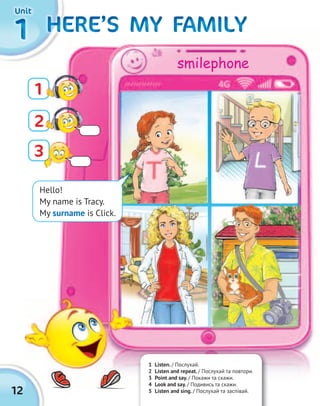12
1111 HERE’S MY FAMILYHERE’S MY FAMILYHERE’S MY FAMILYHERE’S MY FAMILYHERE’S MY FAMILYHERE’S MY FAMILYHERE’S MY FAMILYHERE’S MY FAMILYHERE’S MY FAMILYHERE’S MY FAMILYHERE’S MY FAMILYHERE’S MY FAMILYHERE’S MY FAMILYHERE’S MY FAMILYHERE’S MY FAMILYHERE’S MY FAMILY
Hello!
My name is Tracy.
My surname is Click.
3
1
2
1 Listen. / Послухай.
2 Listen and repeat. / Послухай та повтори.
3 Point and say. / Покажи та скажи.
4 Look and say. / Подивись та скажи.
5 Listen and sing. / Послухай та заспівай.
UnitUnitUnitUnit
smilephone
 