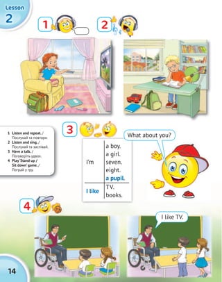 2222
LessonLessonLessonLesson
14
I like TV.
I’m
a boy.
a girl.
seven.
eight.
a pupil.
I like
TV.
books.
21
3
44
1 Listen and repeat. /
Послухай та повтори.
2 Listen and sing. /
Послухай та заспівай.
3 Have a talk. /
Поговоріть удвох.
4 Play‘Stand up /
Sit down’ game. /
Пограй у гру.
What about you?
 