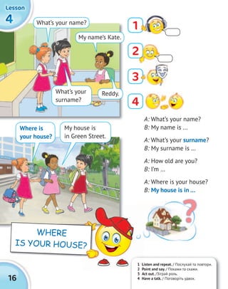 16
SCHOOL
444444444444
LessonLessonLessonLesson
A: What’s your name?
B: My name is …
A: What’s your surname?
B: My surname is …
A: How old are you?
B: I’m …
A: Where is your house?
B: My house is in …
What’s your
surname?
Where is
your house?
What’s your name?
My name’s Kate.
Reddy.
?
My house is
in Green Street.
1
4
3
1 Listen and repeat. / Послухай та повтори.
2 Point and say. / Покажи та скажи.
3 Act out. /Зіграй роль.
4 Have a talk. / Поговоріть удвох.
1 Listen and repeat.
2 Point and say.
WHERE
IS YOUR HOUSE?
2
 