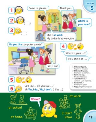 17
5555
LessonLessonLessonLesson
Where is your ... ?
He / she is at ... .
A: I like … Do you like …?
B: Yes, I do. / No, I don’t. (I like … )
I don‛t
know
at work
at school
at home
2
4
5
3
1
1 Listen and point. /
Cлухай та показуй.
2 Listen and repeat. /
Послухай та повтори.
3 Point and say. /
Покажи та скажи.
4 Ask and answer. /
Запитай і дай відповідь.
5 Have a talk. /
Поговоріть удвох.
6 Copy. / Перепиши фрази.
Where?
Come in, please.
She is at work.
My daddy is at work, too.
Thank you.
Where is
your mum?
Do you like computer games?
Yes, I do!
6
 