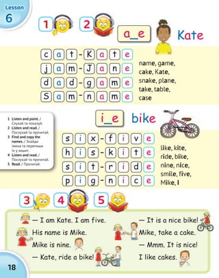 — It is a nice bike!
Mike, take a cake.
— Mmm. It is nice!
I like cakes.
18
6666
LessonLessonLessonLesson
1 2
4 5
c
s
d
s
K
f
g
r
j
h
S
p
J
k
n
n
a
i
a
i
a
i
a
i
a
i
a
i
a
i
a
i
t
x
d
t
t
v
m
d
e
e
e
e
m
s
m
g
n
t
m
c
name, game,
cake, Kate,
snake, plane,
take, table,
case
like, kite,
ride, bike,
nine, nice,
smile, five,
Mike, i
Kate
bike
a_e
i_e1 Listen and point. /
Cлухай та показуй.
2 Listen and read. /
Послухай та прочитай.
3 Find and copy the
names. / Знайди
імена та перепиши
їх у зошит.
4 Listen and read. /
Послухай та прочитай.
5 Read. / Прочитай.
— I am Kate. I am five.
His name is Mike.
Mike is nine.
— Kate, ride a bike!
His name is Mike.
Mike is nine.
— It is a nice bike!
e
e
e
e
3
 