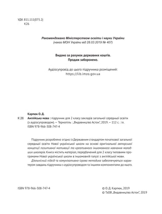 Підручник розроблено згідно із Державним стандартом початкової загальної
середньої освіти Нової української школи на основі оригінальної авторської
концепції позитивної мотивації та креативного іншомовного навчання молод-
ших школярів. Книга містить матеріал, передбачений для 2 класу типовими про-
грамами Нової української школи в іншомовній галузі з англійської мови.
Діяльнісний підхід та комунікативно-ігрова методика забезпечуються харак-
тером завдань підручника з аудіосупроводом та іншими компонентами до нього.
УДК 811.111(075.2)
К26
Рекомендовано Міністерством освіти і науки України
(наказ МОН України від 28.03.2019 № 407)
Карпюк О. Д.
Англійська мова : підручник для 2 класу закладів загальної середньої освіти
(з аудіосупроводом).— Тернопіль : „Видавництво Астон”, 2019.— 112 с. : іл.
ISBN 978-966-308-747-4
© О. Д. Карпюк, 2019
© ТзОВ „Видавництво Астон”, 2019
ISBN 978-966-308-747-4
К 26
Видано за рахунок державних коштів.
Продаж заборонено.
Аудіосупровід до цього підручника розміщений:
https://lib.imzo.gov.ua
 