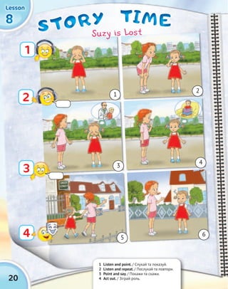 TIMETIMETIMETIMESTORYSTORYSTORYSTORY
20
8888
LessonLessonLessonLesson
1 Listen and point. / Cлухай та показуй.
2 Listen and repeat. / Послухай та повтори.
3 Point and say. / Покажи та скажи.
4 Act out. / Зіграй роль.
1
3
2
4
1
3
5
2
4
6
Suzy is Lost
 