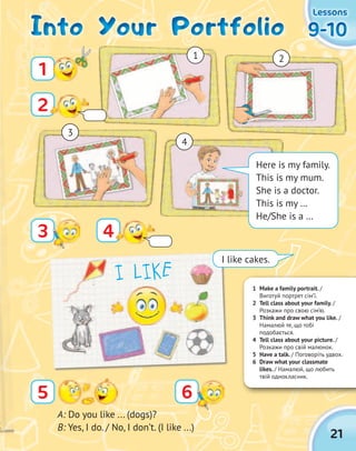 21
9-109-109-109-10
LessonsLessonsLessonsLessons
1 Make a family portrait. /
Виготуй портрет сім’ї.
2 Tell class about your family. /
Розкажи про свою сім’ю.
3 Think and draw what you like. /
Намалюй те, що тобі
подобається.
4 Tell class about your picture. /
Розкажи про свій малюнок.
5 Have a talk. / Поговоріть удвох.
6 Draw what your classmate
likes. / Намалюй, що любить
твій однокласник.
65
A: Do you like ... (dogs)?
B: Yes, I do. / No, I don’t. (I like ...)
Into Your PortfolioInto Your PortfolioInto Your PortfolioInto Your Portfolio
1
2
43
Here is my family.
This is my mum.
She is a doctor.
This is my …
He/She is a …
1 2
3
4
I LIKE
I like cakes.
 