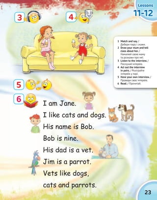 23
LessonsLessonsLessonsLessons
11-1211-1211-1211-12
5
4
6
3
1 Match and say. /
Добери пару і скажи.
2 Draw your mum and tell
class about her. /
Намалюй свою маму
та розкажи про неї.
3 Listen to the interview. /
Послухай інтерв’ю.
4 Act out the interview
in pairs. / Розіграйте
інтерв’ю у парі.
5 Have your own interview. /
Проведи своє інтерв’ю.
6 Read. / Прочитай.
I am Jane.
I like cats and dogs.
His name is Bob.
Bob is nine.
His dad is a vet.
Jim is a parrot.
Vets like dogs,
cats and parrots.
His dad is a vet.
 