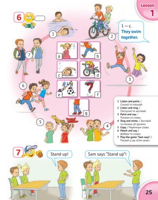 1111
LessonLessonLessonLesson
25
77 Stand up! Sam says “Stand up”!
1 Listen and point. /
Cлухай та показуй.
2 Listen and sing. /
Послухай та заспівай.
3 Point and say. /
Покажи та скажи.
4 Sing and mime. / Заспівай
та покажи дії рухами.
5 Copy. / Перепиши слова.
6 Match and say. /
Добери та скажи.
7 Play the game “Sam says”. /
Пограй у гру «Сем каже».
1
3
5
2
4
6
7
1 — c.
They swim
together.
a
c
e
g
b
d
f
6
 