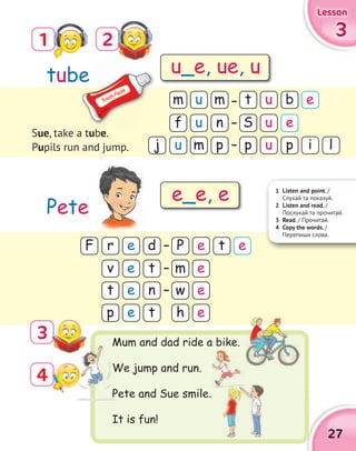 27
3333
LessonLessonLessonLesson
4
1
3
2
Mum and dad ride a bike.
We jump and run.
Pete and Sue smile.
It is fun!
f S
m
uj
t
p
u u
u
m
u
u
n
m
p
b
p l
e
i
v
t
p
m
w
h
e
e
e
e
e
e
t
n
t
tube
Pete
1 Listen and point. /
Cлухай та показуй.
2 Listen and read. /
Послухай та прочитай.
3 Read. / Прочитай.
4 Copy the words. /
Перепиши слова.
Sue, take a tube.
Pupils run and jump.
u_e, ue, u
e_e, e
bebe
Mum and dad ride a bike.
We jump and run.
Pete and Sue smile.
e
rF Pe ed t e
 