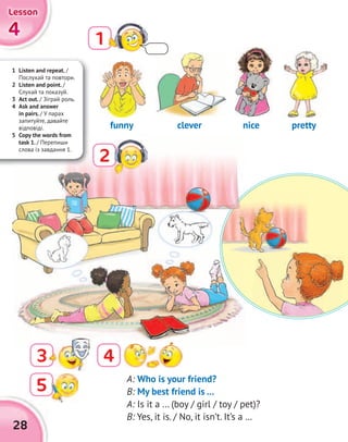 28
1
2
3 4
A: Who is your friend?
B: My best friend is …
A: Is it a … (boy / girl / toy / pet)?
B: Yes, it is. / No, it isn’t. It’s a …
cleverfunny nice pretty
1 Listen and repeat. /
Послухай та повтори.
2 Listen and point. /
Слухай та показуй.
3 Act out. / Зіграй роль.
4 Ask and answer
in pairs. / У парах
запитуйте, давайте
відповіді.
5 Copy the words from
task 1. / Перепиши
слова із завдання 1.
5
4444
LessonLessonLessonLesson
 
