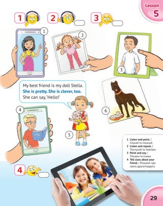 5555
LessonLessonLessonLesson
21 3
4
3
4
My best friend is my doll Stella.
She is pretty. She is clever, too.
She can say,‘Hello!’
1
2
4 6
3
5
1 Listen and point. /
Слухай та показуй.
2 Listen and repeat. /
Послухай та повтори.
3 Point and say. /
Покажи та скажи.
4 Tell class about your
friend. / Розкажи про
свого друга/подругу.
2 Listen and repeat.
Послухай та повтори.
3 Point and say. /
Покажи та скажи.
4 Tell class about your
/ Розкажи про
свого друга/подругу.
2 Listen and repeat.2 Listen and repeat.
Послухай та повтори.
3 Point and say.
Покажи та скажи.
4 Tell class about your
friend. / Розкажи про
свого друга/подругу.
29
 