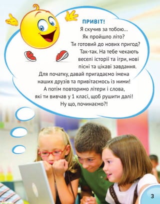 3
ПРИВІТ!
Я скучив за тобою…
Як пройшло літо?
Ти готовий до нових пригод?
Так-так. На тебе чекають
веселі історії та ігри, нові
пісні та цікаві завдання.
Для початку, давай пригадаємо імена
наших друзів та привітаємось із ними!
А потім повторимо літери і слова,
які ти вивчав у 1 класі, щоб рушити далі!
Ну що, починаємо?!
Ти готовий до нових пригод?
 