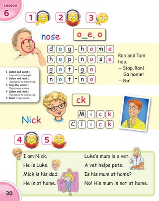 6666
LessonLessonLessonLesson
1
5
2
4
I am Nick.
He is Luke.
Mick is his dad.
He is at home.
d
g
h
g
h
n
n
n
o
o
o
o
o
o
o
o
g
t
m e
p
t
s e
M
lC
i
i
c k
c k
nose
Nick
Ron and Tom
hop.
— Stop, Ron!
Go home!
— No!
1 Listen and point. /
Cлухай та показуй.
2 Listen and read. /
Послухай та прочитай.
3 Copy the words. /
Перепиши слова.
4 Listen and read. /
Послухай та прочитай.
5 Read. / Прочитай.
Luke‛s mum is a vet.
A vet helps pets.
Is his mum at home?
No! His mum is not at home.
n
Mick is his dad.
Luke‛s mum is a vet.
o_e, o
ck
30
3
 
