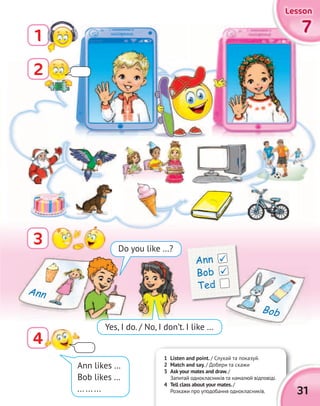 77777777
LessonLessonLessonLesson
1
3
4
Ann likes …
Bob likes …
... ... ...
1 Listen and point. / Слухай та показуй.
2 Match and say. / Добери та скажи
3 Ask your mates and draw./
Запитай однокласників та намалюй відповіді.
4 Tell class about your mates./
Розкажи про уподобання однокласників.
Запитай однокласників та намалюй відповіді.
31
Do you like …?
Yes, I do. / No, I don’t. I like …
Ann
Bob
Ann
Bob
Ted


2
 