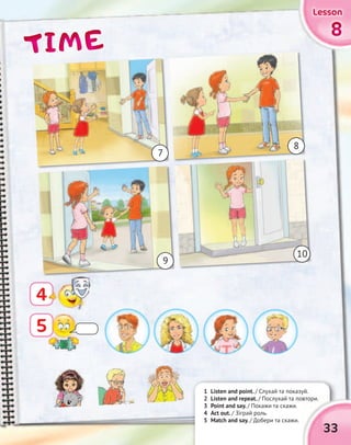 TIMETIMETIMETIME 8888
LessonLessonLessonLessonLessonLessonLessonLesson
4
1 Listen and point. / Слухай та показуй.
2 Listen and repeat. / Послухай та повтори.
3 Point and say. / Покажи та скажи.
4 Act out. / Зіграй роль.
5 Match and say. / Добери та скажи.
7
9
10
8
/ Слухай та показуй.
/ Послухай та повтори.
33
5
 