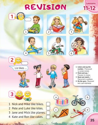 35
11-1211-1211-1211-12
LessonsLessonsLessonsLessons
REVISIONREVISIONREVISIONREVISION
2
3
1 Nick and Mike like bikes.
2 Pete and Luke like kites.
3 Jane and Mick like planes.
4 Kate and Ron like cakes.
a
1 2 3
b
dc
Liz likes …
1 Listen and say the
number. / Послухай
та назви номер.
2 Point and say. /
Покажи та скажи.
3 Read and match. /
Прочитай та добери.
4 Do the quiz. / Виконай
квіз: дай відповіді.
1
4 5 6
 