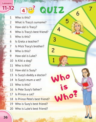 36
11-1211-1211-1211-12
LessonsLessonsLessonsLessons
1 Who is this?
2 What is Tracy’s surname?
3 How old is Tracy?
4 Who is Tracy’s best friend?
5 Who is this?
6 Is Greta a teacher?
7 Is Mick Tracy’s brother?
8 Who is this?
9 How old is Luke?
10 Is Kiki a dog?
11 Who is this?
12 How old is Suzy?
13 Is Suzy’s daddy a doctor?
14 Is Suzy’s mum a vet?
15 Who is this?
16 Is Pete Suzy’s father?
17 Is Prince a cat?
18 Is Prince Pete’s best friend?
19 Who is Suzy’s best friend?
20 Who is Luke’s best friend?
4
?
2
3
4
5
6
7
1
13 Is Suzy’s daddy a doctor?
18 Is Prince Pete’s best friend?18 Is Prince Pete’s best friend?
19 Who is Suzy’s best friend?19 Who is Suzy’s best friend?
Who
is
Who?
QUIZ
 