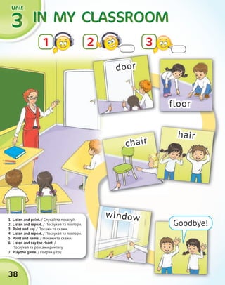 IN MYIN MYIN MYIN MYIN MYIN MYIN MYIN MY CLASSROOMCLASSROOMCLASSROOMCLASSROOM3333
21
UnitUnitUnitUnit
1 Listen and point. / Cлухай та показуй.
2 Listen and repeat. / Послухай та повтори.
3 Point and say. / Покажи та скажи.
4 Listen and repeat. / Послухай та повтори.
5 Point and name. / Покажи та скажи.
6 Listen and say the chant. /
Послухай та розкажи римівку.
7 Play the game. / Пограй у гру.7 Play the game.
38
Goodbye!
door
floor
chair
window
hair
3
 