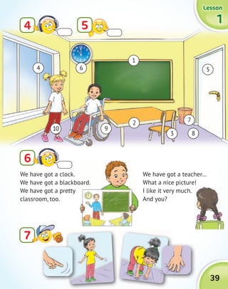 39
1111
LessonLessonLessonLesson
4
6
5
We have got a clock.
We have got a blackboard.
We have got a pretty
classroom, too.
1
6
7
4 5
2
3 8
910
We have got a teacher…
What a nice picture!
I like it very much.
And you?
We have got a blackboard.
77
 