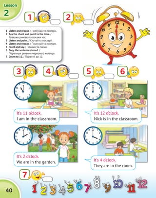 1 Listen and repeat. / Послухай та повтори.
2 Say the chant and point to the time. /
Розкажи римівку та покажи час.
3 Listen and point. / Cлухай та показуй.
4 Listen and repeat. / Послухай та повтори.
5 Point and say. / Покажи та скажи.
6 Copy the sentences in red. /
Перепиши речення червоного кольору.
7 Count to 12. / Порахуй до 12.
2222
LessonLessonLessonLesson
40
1
7
It’s 12 o’clock.
Nick is in the classroom.
It’s 4 o’clock.
They are in the room.
It’s 11 o’clock.
I am in the classroom.
It’s 2 o’clock.
We are in the garden.
43 5 6
2
 