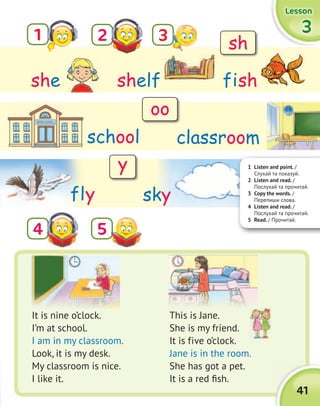 41
3333
LessonLessonLessonLesson
1
5
2
4
shelfshe fish
classroom
It is nine o’clock.
I’m at school.
I am in my classroom.
Look, it is my desk.
My classroom is nice.
I like it.
This is Jane.
She is my friend.
It is five o’clock.
Jane is in the room.
She has got a pet.
It is a red fish.
school
fly
1 Listen and point. /
Слухай та показуй.
2 Listen and read. /
Послухай та прочитай.
3 Copy the words. /
Перепиши слова.
4 Listen and read. /
Послухай та прочитай.
5 Read. / Прочитай.
sky
3 sh
oo
y
 