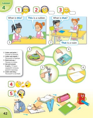 4444
LessonLessonLessonLesson
42
21 3
That is a ruler.
1 Listen and point. /
Слухай та показуй.
2 Listen and repeat. /
Послухай та повтори.
3 Point and say. /
Покажи та скажи.
4 Ask and answer
in pairs. / У парах
задавайте питання,
давайте відповіді.
5 Listen and sing. /
Послухай та заспівай.
What is this? This is a rubber. What is that?
1 2
3
5
4
6
5
4
 