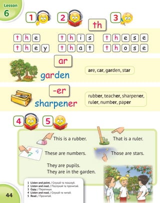 1 Listen and point. / Слухай та показуй.
2 Listen and read. / Послухай та прочитай.
3 Copy. / Перепиши.
4 Listen and read. / Слухай та читай.
5 Read. / Прочитай.44
6666
LessonLessonLessonLesson
1 2
t t th h he i es s e
y t s et t th h he a o
They are pupils.
They are in the garden.
54
garden
sharpener
This is a rubber. That is a ruler.
These are numbers. Those are stars.
th
ar
-er
3
are, car, garden, star
rubber, teacher, sharpener,
ruler, number, paper
 