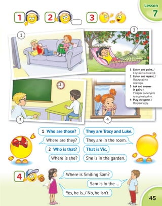 1 Listen and point. /
Cлухай та показуй.
2 Listen and repeat. /
Послухай та
повтори.
3 Ask and answer
in pairs. /
У парах запитуйте
та відповідайте.
4 Play the game. /
Пограй у гру.
45
LessonLessonLessonLesson
777721 3
44
1
2
3 4
1 Who are those?
Where are they?
2 Who is that?
Where is she?
They are Tracy and Luke.
They are in the room.
That is Vic.
She is in the garden.
Where is Smiling Sam?
Yes, he is. / No, he isn’t.
Sam is in the …
 