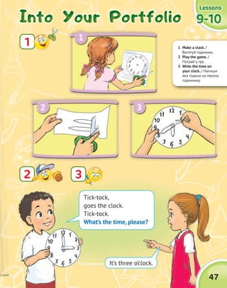 1 Make a clock. /
Виготуй годинник.
2 Play the game. /
Пограй у гру.
3 Write the time on
your clock. / Напиши
яка година на твоєму
годиннику.
Into Your PortfolioInto Your PortfolioInto Your PortfolioInto Your Portfolio
1
9-109-109-109-10
LessonsLessonsLessonsLessons
22
47
3
Tick-tock,
goes the clock.
Tick-tock.
What’s the time, please?
It’s three o’clock.
 