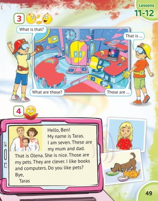 49
LessonsLessonsLessonsLessons
11-1211-1211-1211-12
Hello, Ben!
My name is Taras.
I am seven. These are
my mum and dad.
3
4
That is Olena. She is nice. Those are
my pets. They are clever. I like books
and computers. Do you like pets?
Bye,
Taras
That is …
What is that?
What are those? Those are …
I am seven. These are
 