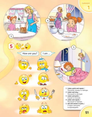 1 Listen, point and repeat. /
Послухай, покажи та повтори.
2 Listen and sing. /
Послухай та заспівай.
3 Listen and point. /
Слухай та показуй.
4 Listen and repeat. /
Послухай та повтори.
5 Ask and answer in pairs. /
У парах запитуйте
та відповідайте.
5 Ask and answer in pairs. /
У парах запитуйте
51
LessonLessonLessonLesson
1111
5
How are you? I am …
LessonLessonLessonLessonLessonLessonLessonLesson
3
4
5
 