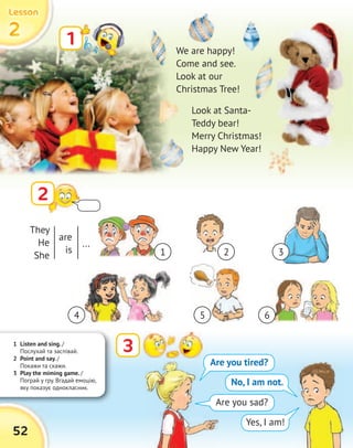 1 Listen and sing. /
Послухай та заспівай.
2 Point and say. /
Покажи та скажи.
3 Play the miming game. /
Пограй у гру. Вгадай емоцію,
яку показує однокласник.
2222
LessonLessonLessonLesson
52
1
2
We are happy!
Come and see.
Look at our
Christmas Tree!
Look at Santa-
Teddy bear!
Merry Christmas!
Happy New Year!
3
Are you tired?
No, I am not.
Are you sad?
Yes, I am!
They
He
She
are
is
...
1
4 5 6
2 3
 