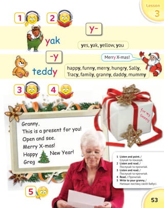for myGranny
3
yak
teddy
53
LessonLessonLessonLesson
33331 2
4
5
Merry X-mas!
Granny,
This is a present for you!
Open and see.
Merry X-mas!
Happy New Year!
Greg
happy, funny, merry, hungry, Sally,
Tracy, family, granny, daddy, mummy
Merry X-mas!Merry X-mas!
Happy New Year!
Happy New Year!
Greg
1 Listen and point. /
Слухай та показуй.
2 Listen and read. /
Послухай та прочитай.
3 Listen and read. /
Послухай та прочитай.
4 Read. / Прочитай.
5 Write to your granny. /
Напиши листівку своїй бабусі.
y-
-y
yes, yak, yellow, you
y,
, mummy
 