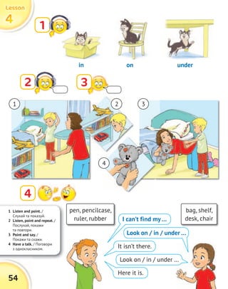 1 Listen and point. /
Cлухай та показуй.
2 Listen, point and repeat. /
Послухай, покажи
та повтори.
3 Point and say. /
Покажи та скажи.
4 Have a talk. / Поговори
з однокласником.
54
4444
LessonLessonLessonLesson
1
2 3
4
pen, pencilcase,
ruler, rubber
bag, shelf,
desk, chairI can’t find my…
It isn’t there.
Here it is.
in on under
1 2 3
4
Look on / in / under …
Look on / in / under …
 