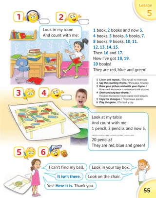 1 Listen and repeat. / Послухай та повтори.
2 Say the counting rhyme. / Розкажи лічилку.
3 Draw your picture and write your rhyme. /
Намалюй малюнок та напиши свій віршик.
4 Show and say your rhyme. /
Покажи малюнок та розкажи свій віршик.
5 Copy the dialogue. / Перепиши діалог.
6 Play the game. / Пограй у гру.
LessonLessonLessonLesson
5555
55
1
3
2
4
66
1 book, 2 books and now 3.
4 books, 5 books, 6 books, 7.
8 books, 9 books, 10, 11.
12, 13, 14, 15.
Then 16 and 17.
Now I’ve got 18, 19.
20 books!
They are red, blue and green!
I can’t find my ball.
It isn’t there.
Yes! Here it is. Thank you.
Look in your toy box.
Look on the chair.
Look in my room
And count with me:
Look at my table
And count with me:
1 pencil, 2 pencils and now 3.
………………………………
20 pencils!
They are red, blue and green!
5
 