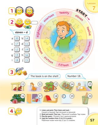 1 Listen and point.Then listen and read. /
Слухай та показуй. Тоді послухай та прочитай.
2 Read and match.Then say. / Прочитай та добери. Тоді скажи.
3 Play the game. / Пограй у гру з однокласником.
4 Copy the numbers from 11 to 15 in words. /
Перепиши назви чисел від 11 до 15 словами.
LessonLessonLessonLesson
77771
33
4
The book is on the shelf. Number 18.
/ Прочитай та добери. Тоді скажи.
57
20
19
17
16
14
13
11
18
12
15
a
f
c
h
b
g
d
i
e
j
eleven — d
11
16
12
17
13
18
14
19
15
20
7777START
eighteen
n
ineteen
twenty
eleven
twelve
seventeen
s
ixteen
fifteen
fourtee
n
thirteen
2
 