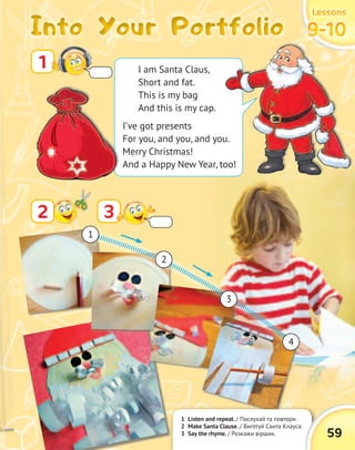Into Your PortfolioInto Your PortfolioInto Your PortfolioInto Your Portfolio
LessonsLessonsLessonsLessons
9-109-109-109-10
1 Listen and repeat. / Послухай та повтори.
2 Make Santa Clause. / Виготуй Санта Клауса.
3 Say the rhyme. / Розкажи віршик. 59
1
32
1
2
3
4
I am Santa Claus,
Short and fat.
This is my bag
And this is my cap.
I’ve got presents
For you, and you, and you.
Merry Christmas!
And a Happy New Year, too!
 
