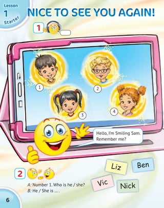 6
NICE TO SEE YOU AGAIN!NICE TO SEE YOU AGAIN!NICE TO SEE YOU AGAIN!NICE TO SEE YOU AGAIN!NICE TO SEE YOU AGAIN!NICE TO SEE YOU AGAIN!NICE TO SEE YOU AGAIN!NICE TO SEE YOU AGAIN!
A: Number 1. Who is he / she?
B: He / She is … .
Vic
Liz
Nick
Ben
1
2
1
3
4
2
SSSSttttaaaarrrrtttteeeerrrr11111111
LessonLessonLessonLesson
3
Hello, I’m Smiling Sam.
Remember me?
 