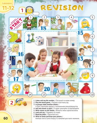 REVISIONREVISIONREVISIONREVISION
60
11-1211-1211-1211-12
LessonsLessonsLessonsLessons
1 Listen and say the number. / Послухай та назви номер.
2 Play the board game. / Пограй в настільну гру.
3 In groups make emotion sheets. /
У групі підготуйте аркуші з позначенням емоцій/відчуттів.
4 Ask and answer in pairs. / У парах запитуйте та відповідайте.
5 Write names on the sheets. / Впишіть імена однокласників.
6 Look and say. / Подивись та скажи.
7 Read the letter. / Прочитай лист.
8 Write to Santa and draw your picture. /
Напиши листа Санта Клаусу та намалюй для нього малюнок.
1
22
1 32 4 5
6
7
9
11131415
16
17
18
18
20
17
15
16
13
19
10
1313 8
START
12
 