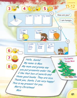 LessonsLessonsLessonsLessons
11-1211-1211-1211-12
61
Hello, Santa!
My name is Max.
My mum and granny say
you put presents under the
I like that box of pencils and
those good books. They are nice.
Thank you, Santa. I am very happy!This is my present for you.
Merry Christmas!
Max
6
3 4 5
8
7
How are you?
I am hungry.
1
3
2
Thank you, Santa. I am very happy!
you put presents under the
I like that box of pencils and
those good books. They are nice.
you put presents under the
I like that box of pencils and
those good books. They are nice.
To Santa
from Max
 