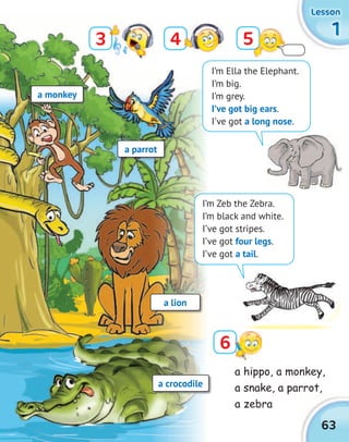 1111
LessonLessonLessonLesson
63
3
6
54
a monkey
a parrot
a lion
a crocodile
I’m Ella the Elephant.
I’m big.
I’m grey.
I’ve got big ears.
I’ve got a long nose.
a hippo, a monkey,
a snake, a parrot,
a zebra
I’m Zeb the Zebra.
I’m black and white.
I’ve got stripes.
I’ve got four legs.
I’ve got a tail.
 