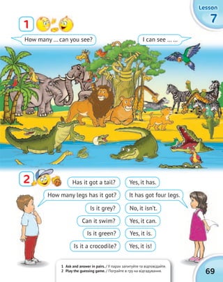 1 Ask and answer in pairs. / У парах запитуйте та відповідайте.
2 Play the guessing game. / Пограйте в гру на відгадування.
7777
LessonLessonLessonLesson
1
22
How many … can you see? I can see … …
69
Has it got a tail?
Is it grey?
Is it green?
How many legs has it got?
Can it swim?
Is it a crocodile?
Yes, it has.
No, it isn’t.
Yes, it is.
It has got four legs.
Yes, it can.
Yes, it is!
 